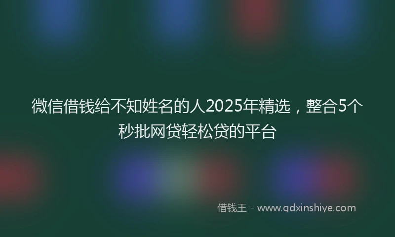 微信借钱给不知姓名的人2025年精选，整合5个秒批网贷轻松贷的平台