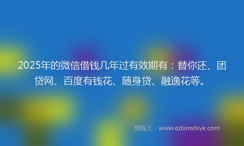 2025年的微信借钱几年过有效期有：替你还、团贷网、百度有钱花、随身贷、融逸花等。