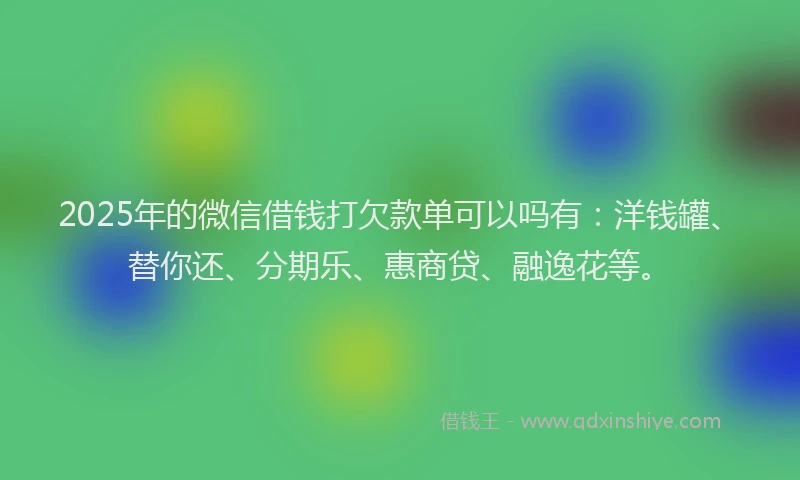 2025年的微信借钱打欠款单可以吗有：洋钱罐、替你还、分期乐、惠商贷、融逸花等。
