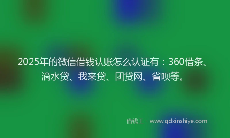 2025年的微信借钱认账怎么认证有：360借条、滴水贷、我来贷、团贷网、省呗等。