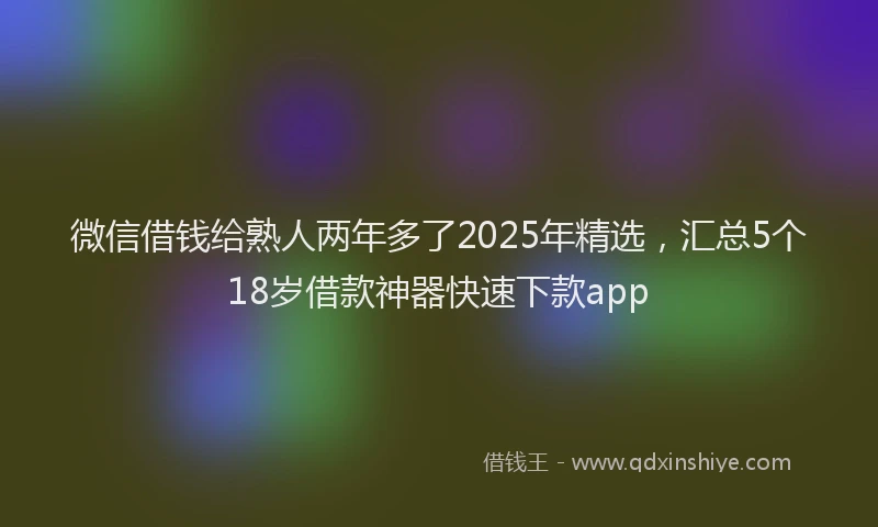 微信借钱给熟人两年多了2025年精选，汇总5个18岁借款神器快速下款app