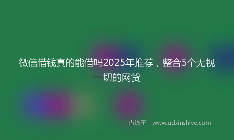 微信借钱真的能借吗2025年推荐，整合5个无视一切的网贷