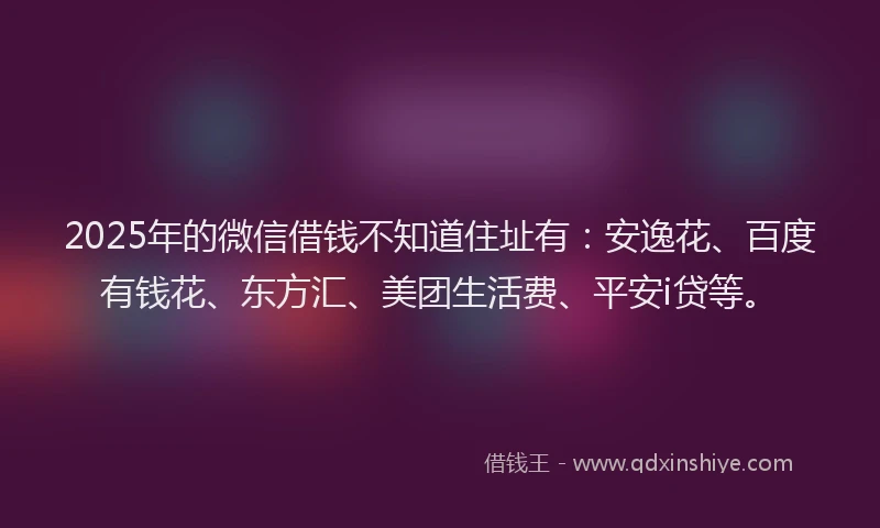 2025年的微信借钱不知道住址有：安逸花、百度有钱花、东方汇、美团生活费、平安i贷等。
