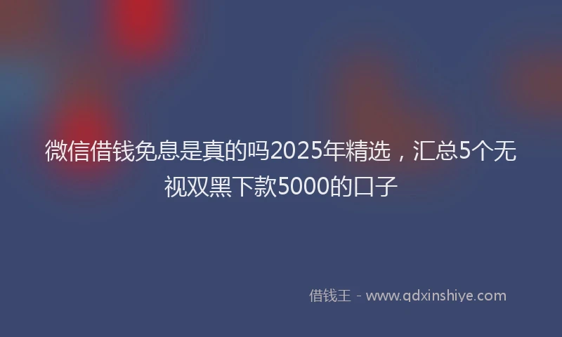 微信借钱免息是真的吗2025年精选，汇总5个无视双黑下款5000的口子