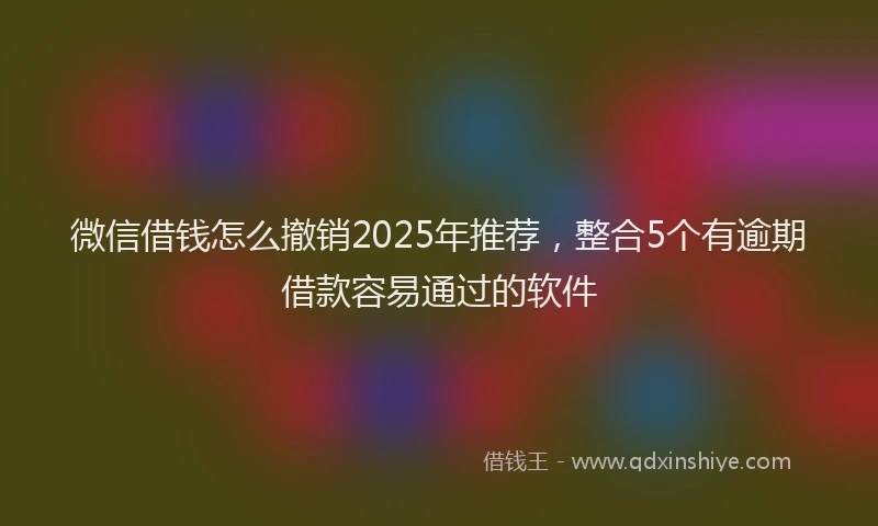 微信借钱怎么撤销2025年推荐，整合5个有逾期借款容易通过的软件