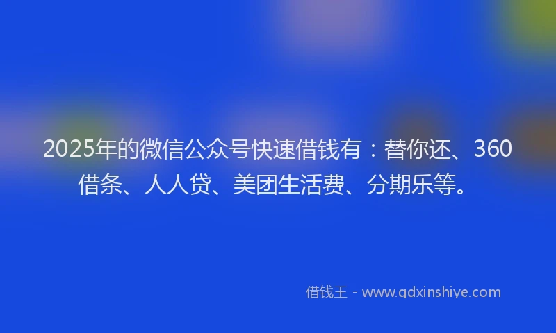 2025年的微信公众号快速借钱有：替你还、360借条、人人贷、美团生活费、分期乐等。