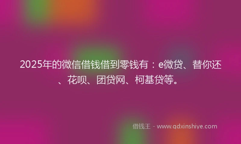 2025年的微信借钱借到零钱有：e微贷、替你还、花呗、团贷网、柯基贷等。