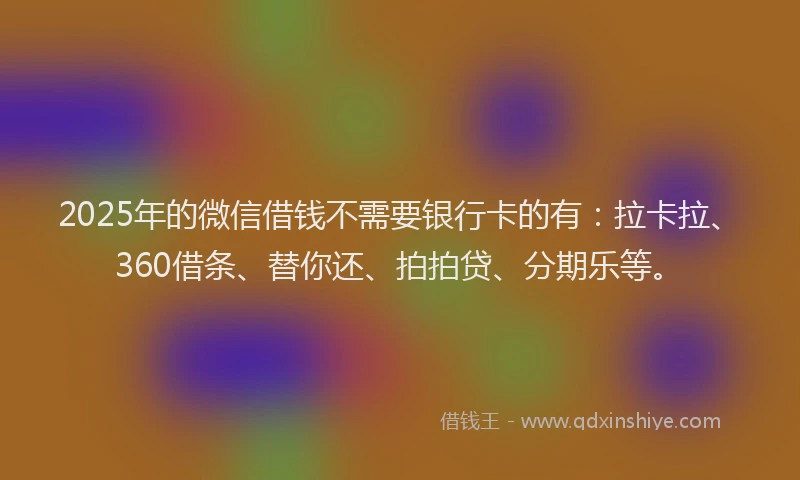 2025年的微信借钱不需要银行卡的有：拉卡拉、360借条、替你还、拍拍贷、分期乐等。