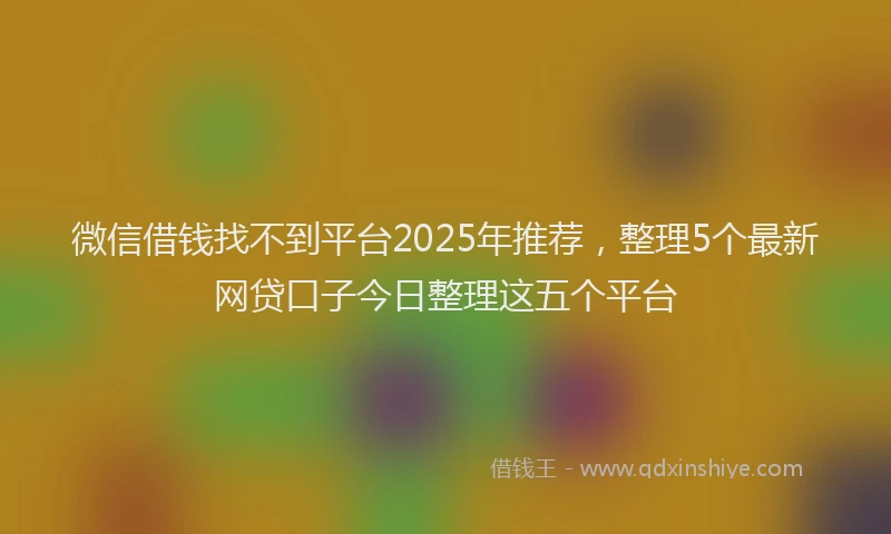 微信借钱找不到平台2025年推荐，整理5个最新网贷口子今日整理这五个平台