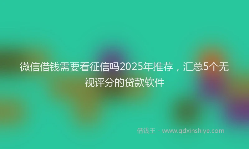 微信借钱需要看征信吗2025年推荐，汇总5个无视评分的贷款软件
