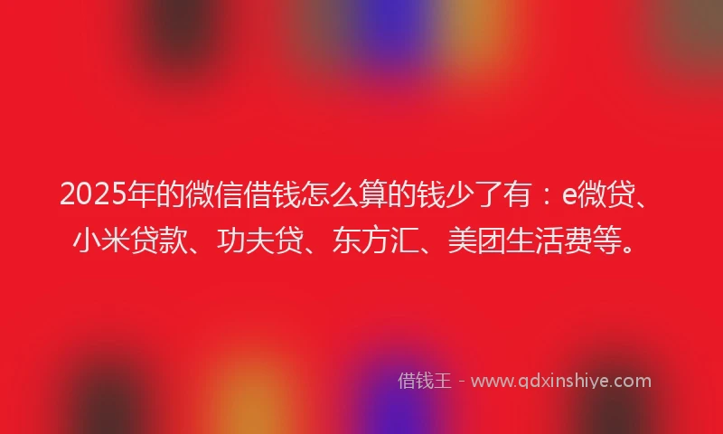 2025年的微信借钱怎么算的钱少了有：e微贷、小米贷款、功夫贷、东方汇、美团生活费等。