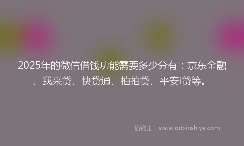 2025年的微信借钱功能需要多少分有：京东金融、我来贷、快贷通、拍拍贷、平安i贷等。