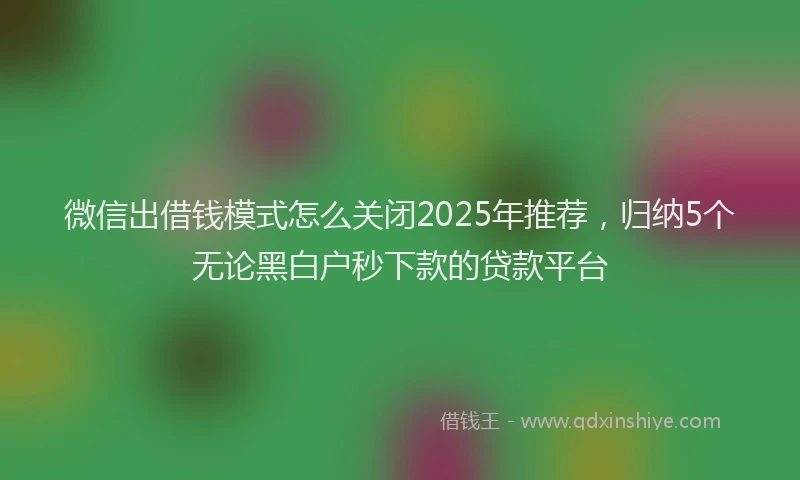 微信出借钱模式怎么关闭2025年推荐，归纳5个无论黑白户秒下款的贷款平台
