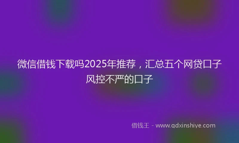 微信借钱下载吗2025年推荐，汇总五个网贷口子风控不严的口子