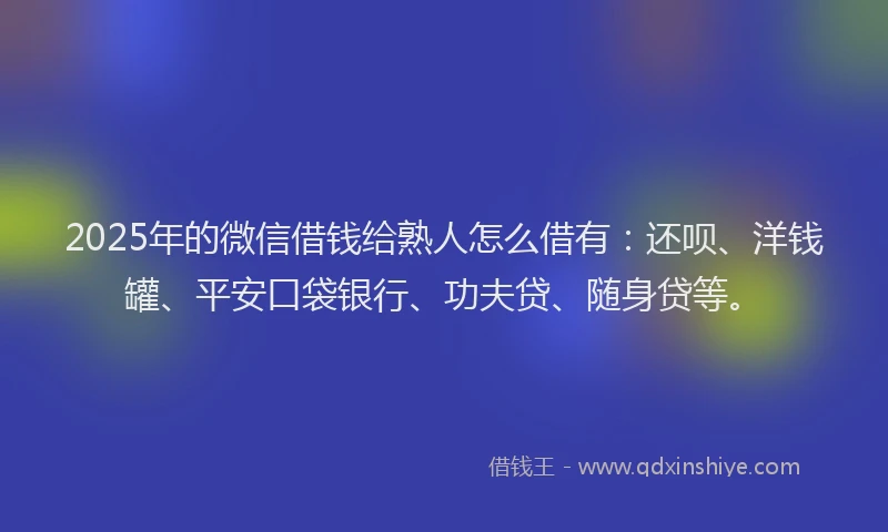 2025年的微信借钱给熟人怎么借有：还呗、洋钱罐、平安口袋银行、功夫贷、随身贷等。