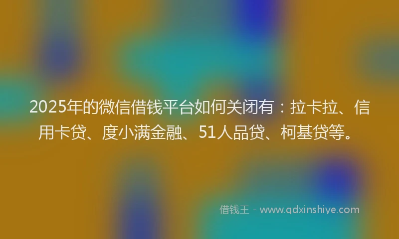 2025年的微信借钱平台如何关闭有：拉卡拉、信用卡贷、度小满金融、51人品贷、柯基贷等。