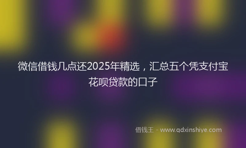 微信借钱几点还2025年精选，汇总五个凭支付宝花呗贷款的口子