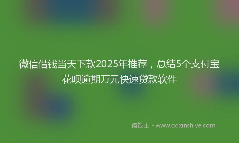 微信借钱当天下款2025年推荐，总结5个支付宝花呗逾期万元快速贷款软件