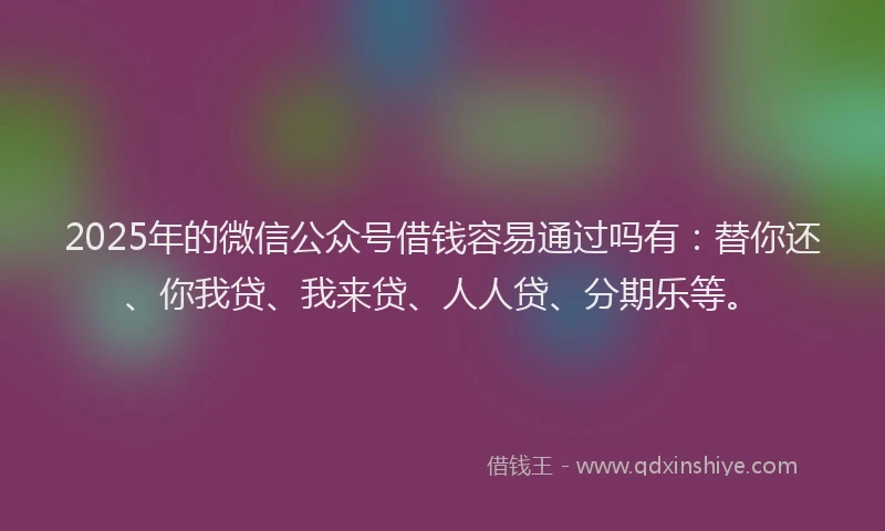 2025年的微信公众号借钱容易通过吗有：替你还、你我贷、我来贷、人人贷、分期乐等。