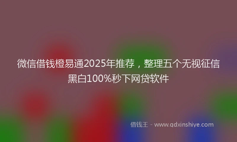 微信借钱橙易通2025年推荐，整理五个无视征信黑白100%秒下网贷软件