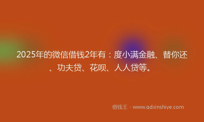 2025年的微信借钱2年有：度小满金融、替你还、功夫贷、花呗、人人贷等。