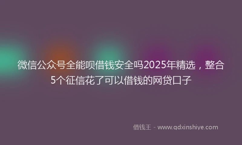 微信公众号全能呗借钱安全吗2025年精选，整合5个征信花了可以借钱的网贷口子