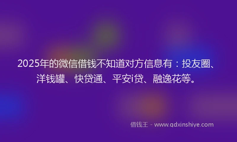 2025年的微信借钱不知道对方信息有：投友圈、洋钱罐、快贷通、平安i贷、融逸花等。