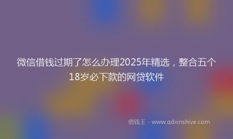 微信借钱过期了怎么办理2025年精选，整合五个18岁必下款的网贷软件