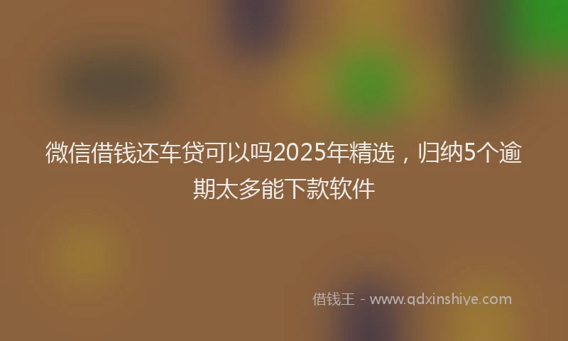 微信借钱还车贷可以吗2025年精选，归纳5个逾期太多能下款软件