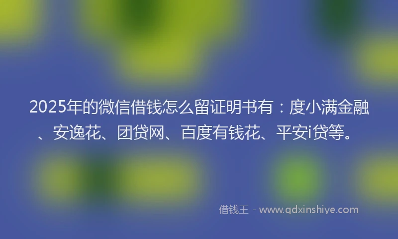 2025年的微信借钱怎么留证明书有：度小满金融、安逸花、团贷网、百度有钱花、平安i贷等。