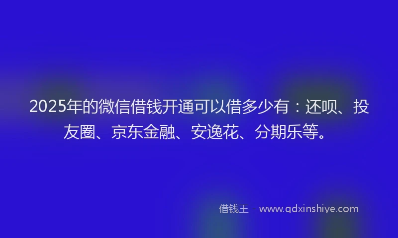 2025年的微信借钱开通可以借多少有：还呗、投友圈、京东金融、安逸花、分期乐等。