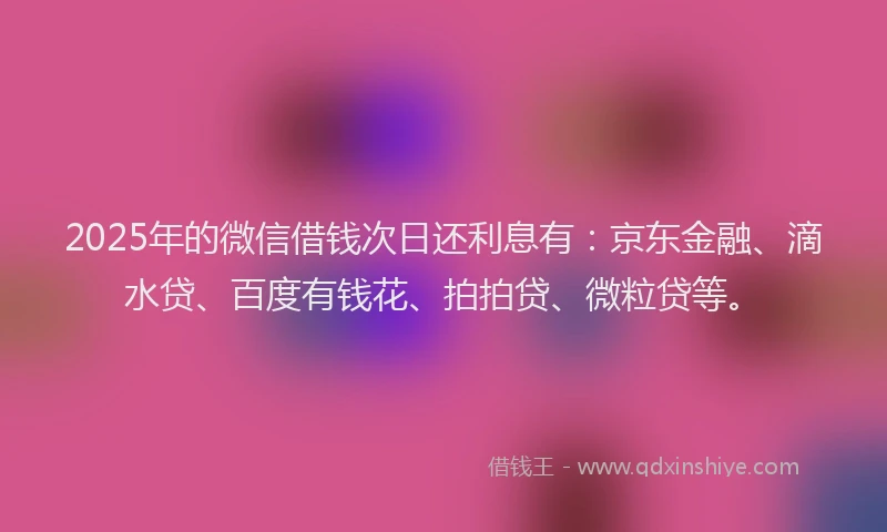 2025年的微信借钱次日还利息有：京东金融、滴水贷、百度有钱花、拍拍贷、微粒贷等。