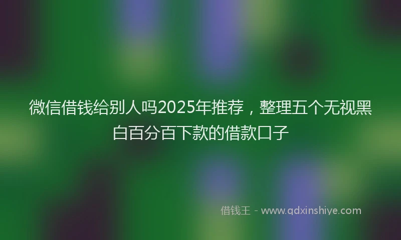 微信借钱给别人吗2025年推荐，整理五个无视黑白百分百下款的借款口子