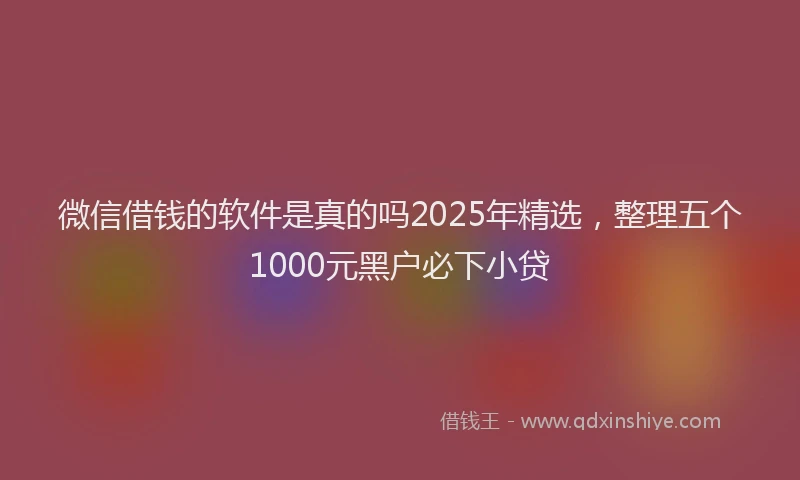 微信借钱的软件是真的吗2025年精选，整理五个1000元黑户必下小贷