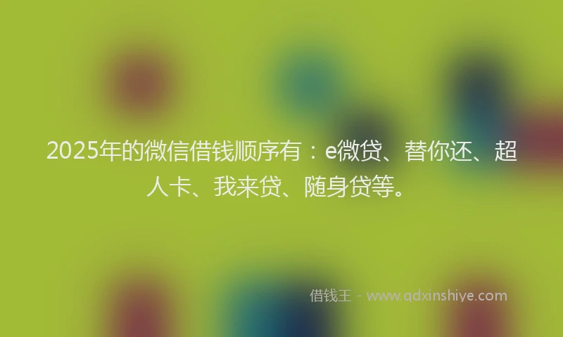 2025年的微信借钱顺序有：e微贷、替你还、超人卡、我来贷、随身贷等。