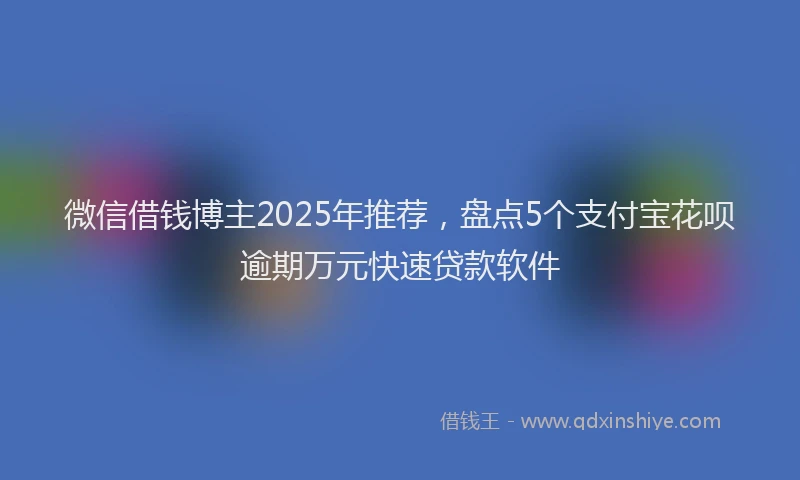 微信借钱博主2025年推荐，盘点5个支付宝花呗逾期万元快速贷款软件