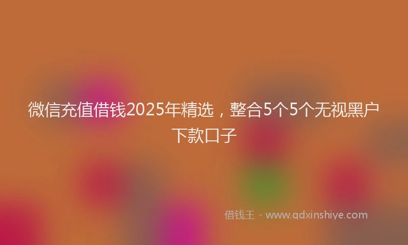 微信充值借钱2025年精选，整合5个5个无视黑户下款口子