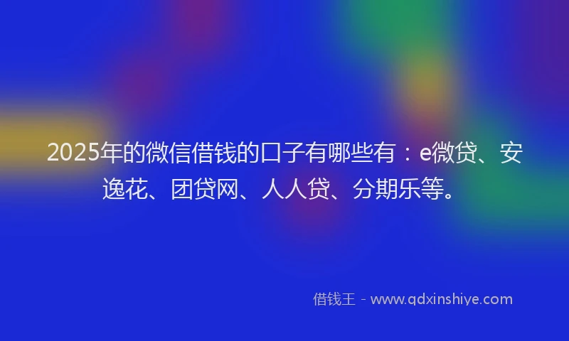 2025年的微信借钱的口子有哪些有：e微贷、安逸花、团贷网、人人贷、分期乐等。