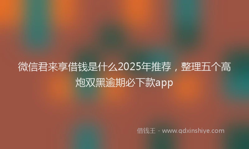 微信君来享借钱是什么2025年推荐，整理五个高炮双黑逾期必下款app