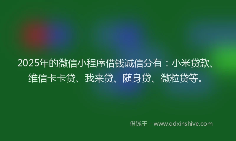 2025年的微信小程序借钱诚信分有:小米贷款、维信卡卡贷、我来贷、随身贷、微粒贷等。