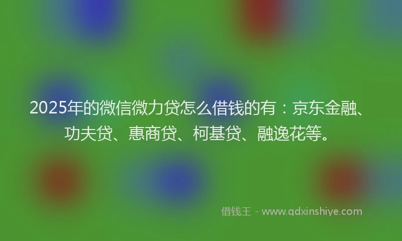 2025年的微信微力贷怎么借钱的有：京东金融、功夫贷、惠商贷、柯基贷、融逸花等。