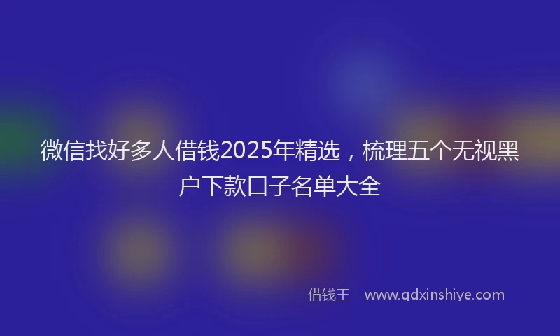 微信找好多人借钱2025年精选，梳理五个无视黑户下款口子名单大全