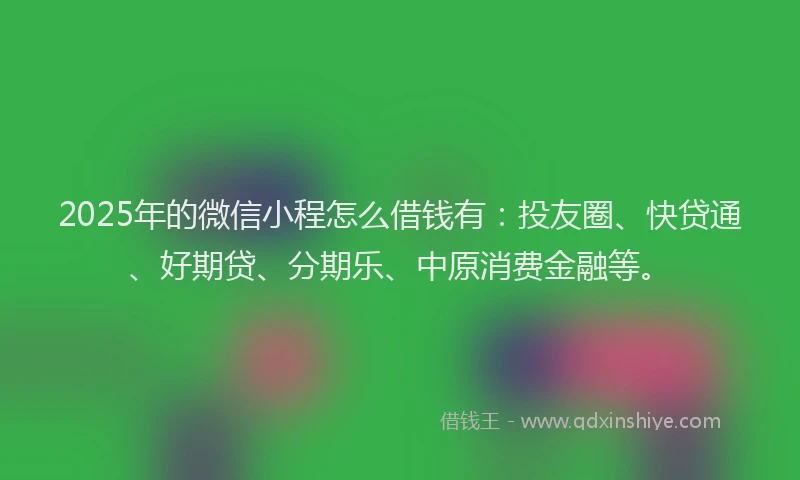2025年的微信小程怎么借钱有：投友圈、快贷通、好期贷、分期乐、中原消费金融等。