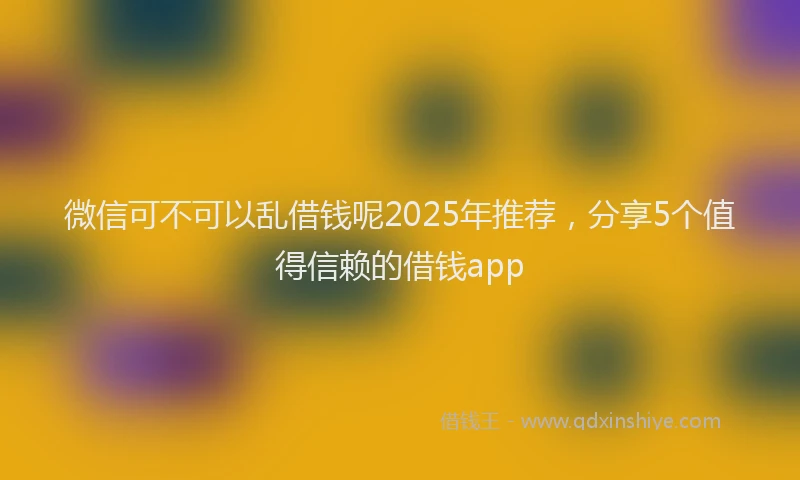 微信可不可以乱借钱呢2025年推荐，分享5个值得信赖的借钱app