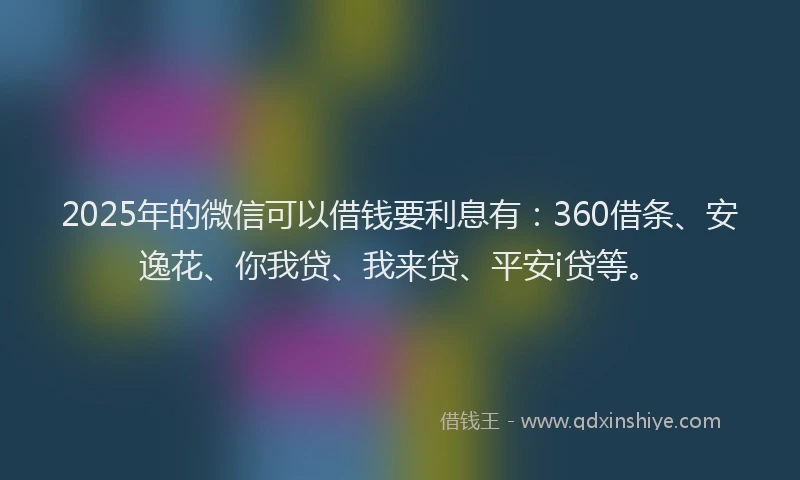 2025年的微信可以借钱要利息有：360借条、安逸花、你我贷、我来贷、平安i贷等。