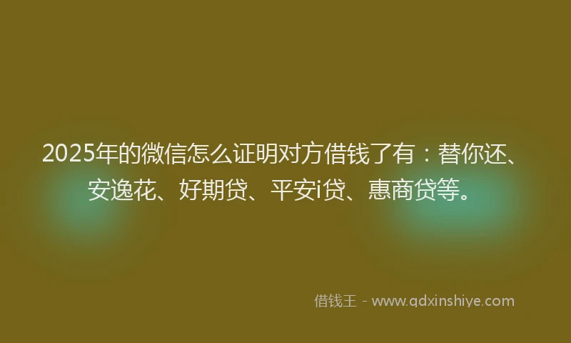 2025年的微信怎么证明对方借钱了有：替你还、安逸花、好期贷、平安i贷、惠商贷等。