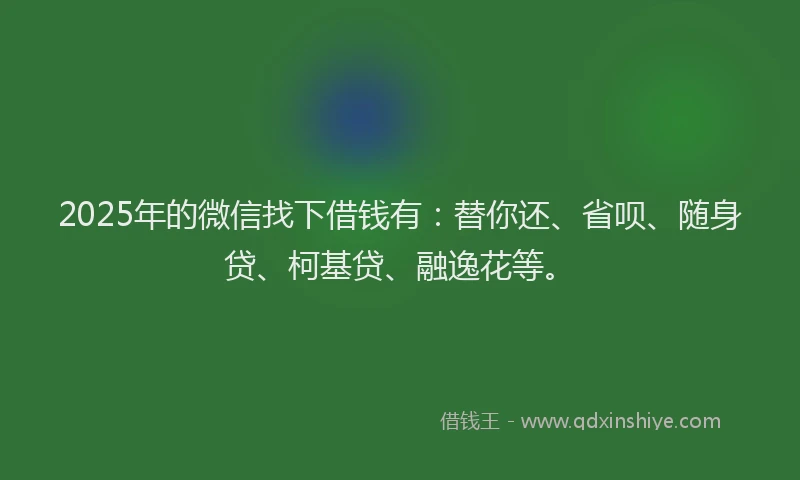 2025年的微信找下借钱有：替你还、省呗、随身贷、柯基贷、融逸花等。