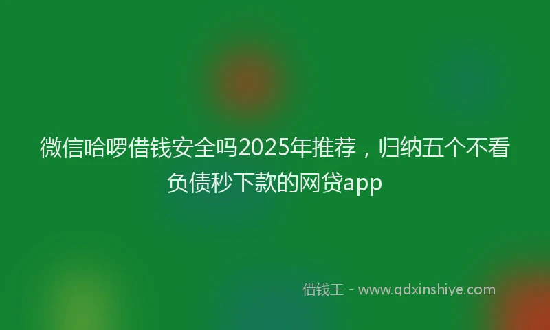 微信哈啰借钱安全吗2025年推荐，归纳五个不看负债秒下款的网贷app
