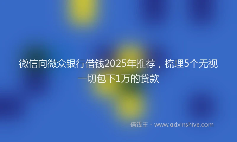 微信向微众银行借钱2025年推荐，梳理5个无视一切包下1万的贷款