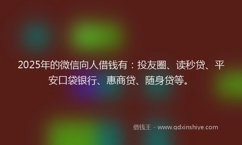 2025年的微信向人借钱有：投友圈、读秒贷、平安口袋银行、惠商贷、随身贷等。